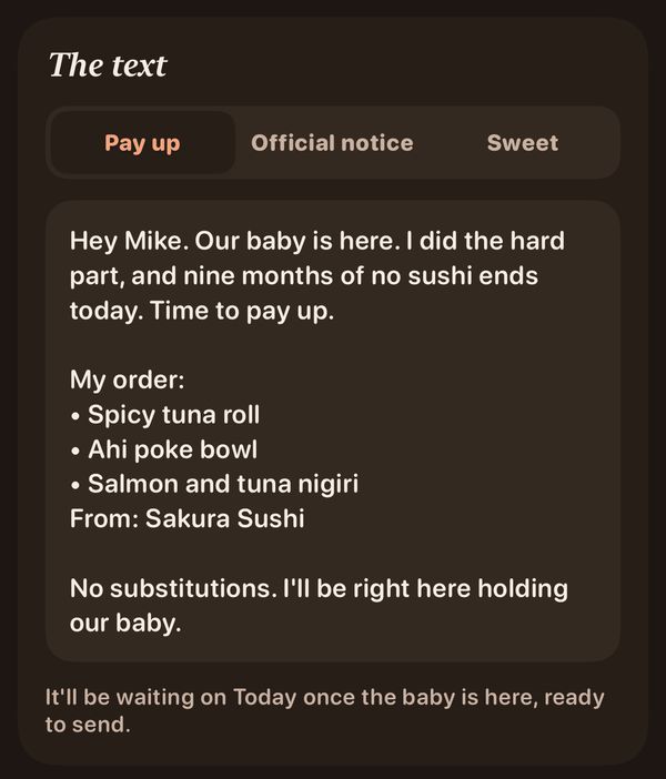 The after-baby text in the Pay up tone: Hey Mike. Our baby is here. I did the hard part, and nine months of no sushi ends today. Time to pay up. My order: • Spicy tuna roll • Ahi poke bowl • Salmon and tuna nigiri From: Sakura Sushi No substitutions. I'll be right here holding our baby.